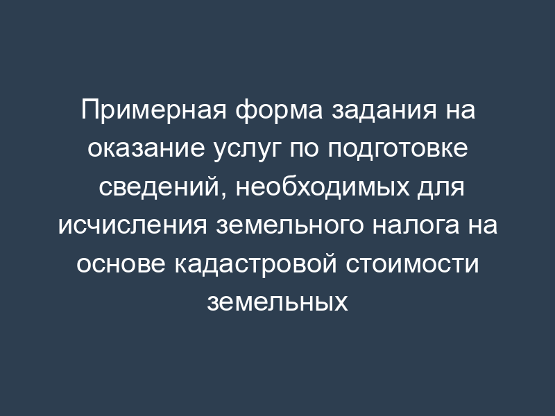 Примерная форма задания на оказание услуг по подготовке сведений, необходимых для исчисления земельного налога на основе кадастровой стоимости земельных участков