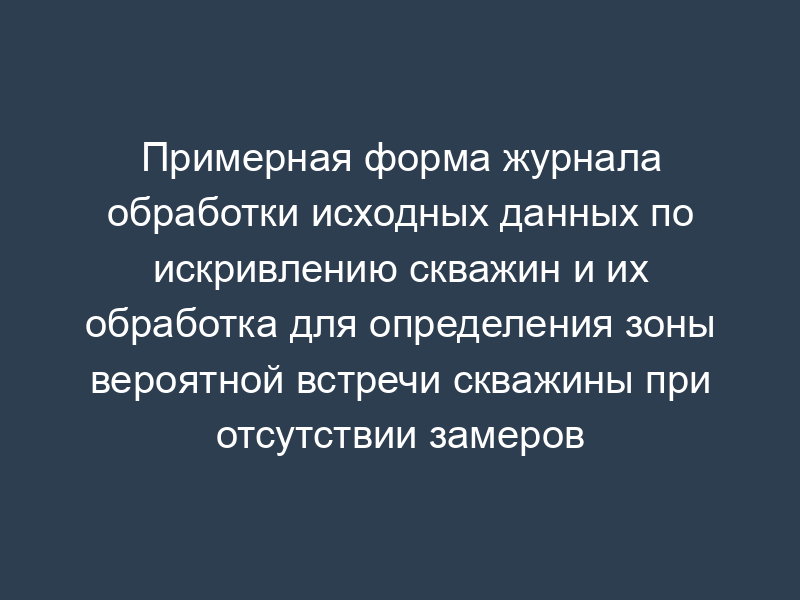 Примерная форма журнала обработки исходных данных по искривлению скважин и их обработка для определения зоны вероятной встречи скважины при отсутствии замеров ее искривления
