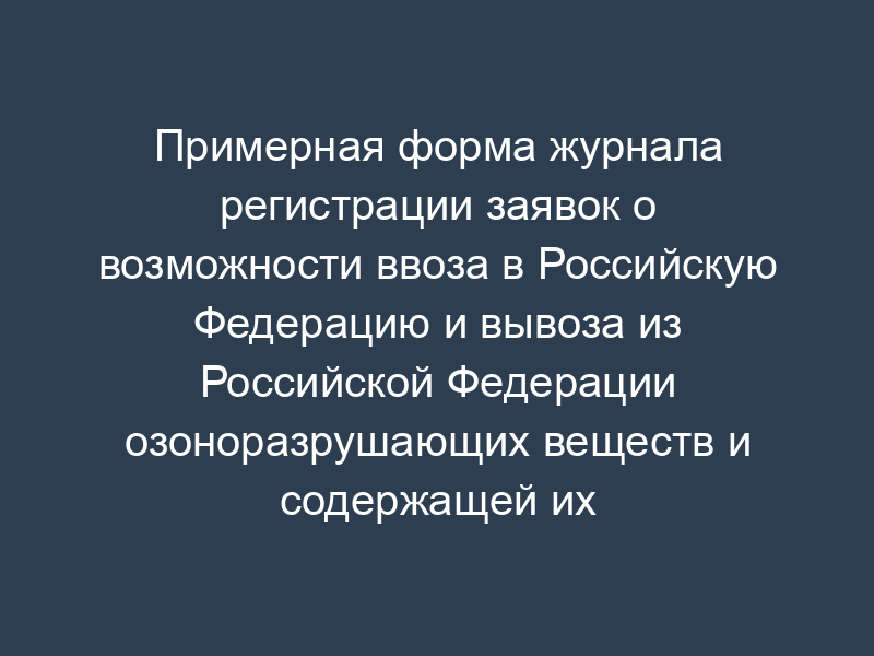 Примерная форма журнала регистрации заявок о возможности ввоза в Российскую Федерацию и вывоза из Российской Федерации озоноразрушающих веществ и содержащей их продукции