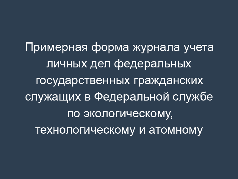 Примерная форма журнала учета личных дел федеральных государственных гражданских служащих в Федеральной службе по экологическому, технологическому и атомному надзору