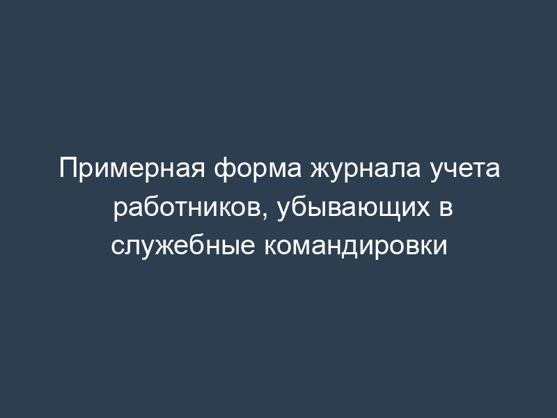 Примерная форма журнала учета работников, убывающих в служебные командировки