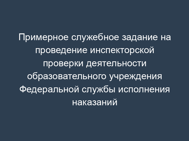 Примерное служебное задание на проведение инспекторской проверки деятельности образовательного учреждения Федеральной службы исполнения наказаний
