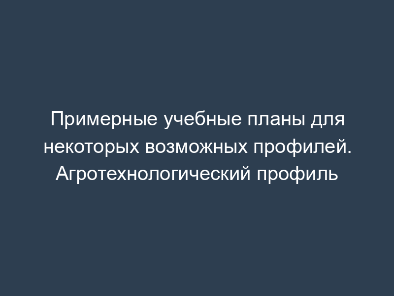 Примерные учебные планы для некоторых возможных профилей. Агротехнологический профиль