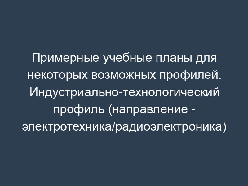 Примерные учебные планы для некоторых возможных профилей. Индустриально-технологический профиль (направление - электротехника/радиоэлектроника)