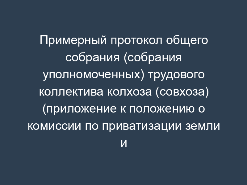 Примерный протокол общего собрания (собрания уполномоченных) трудового коллектива колхоза (совхоза) (приложение к положению о комиссии по приватизации земли и реорганизации колхоза (совхоза), утв. Минсельхозом 22 января 1992 г.)