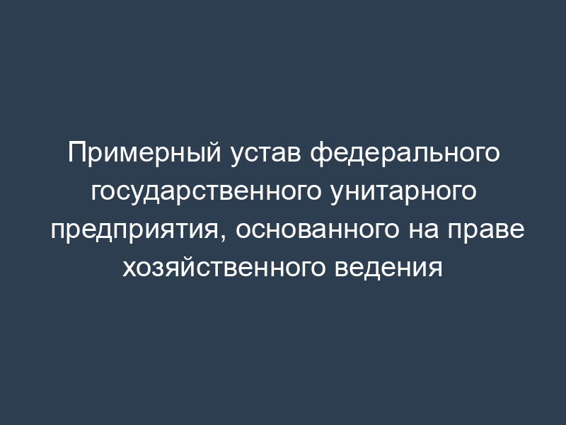 Примерный устав федерального государственного унитарного предприятия, основанного на праве хозяйственного ведения