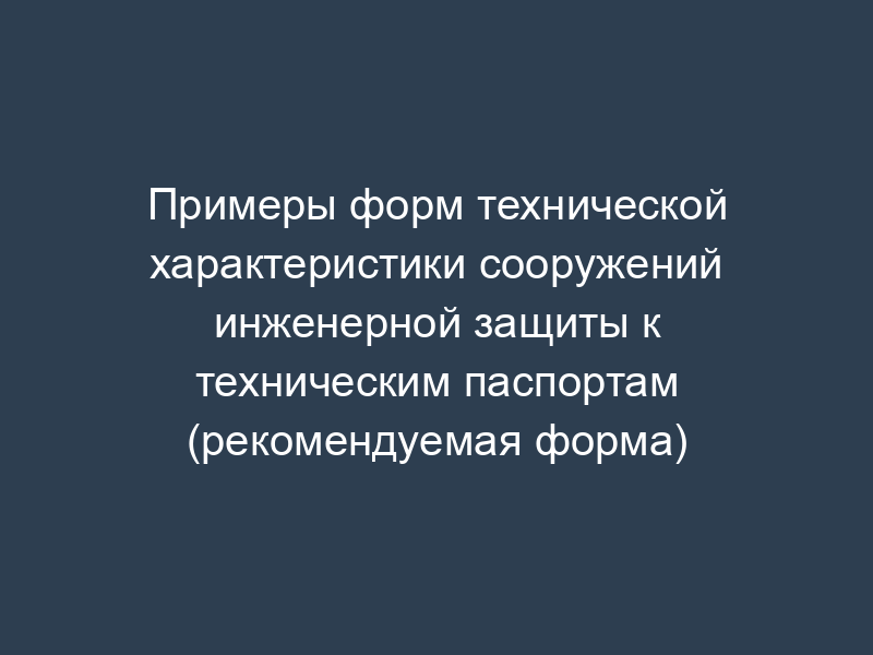 Примеры форм технической характеристики сооружений инженерной защиты к техническим паспортам (рекомендуемая форма)