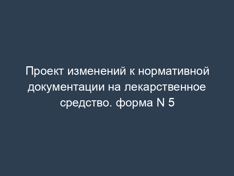 Проект изменений к нормативной документации на лекарственное средство. форма N 5