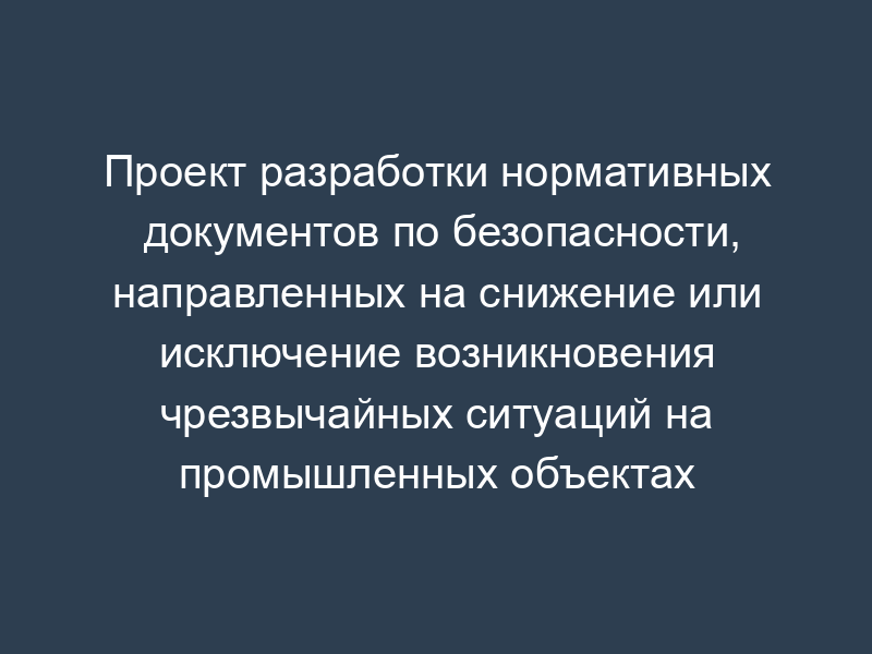 Проект разработки нормативных документов по безопасности, направленных на снижение или исключение возникновения чрезвычайных ситуаций на промышленных объектах