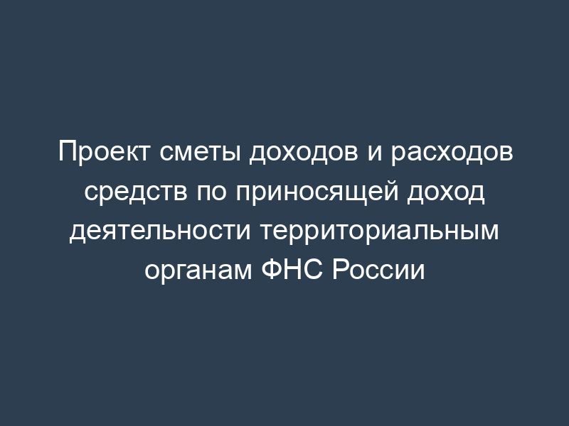 Проект сметы доходов и расходов средств по приносящей доход деятельности территориальным органам ФНС России