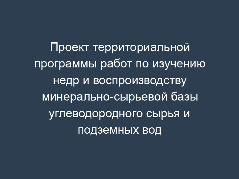 Проект территориальной программы работ по изучению недр и воспроизводству минерально-сырьевой базы углеводородного сырья и подземных вод