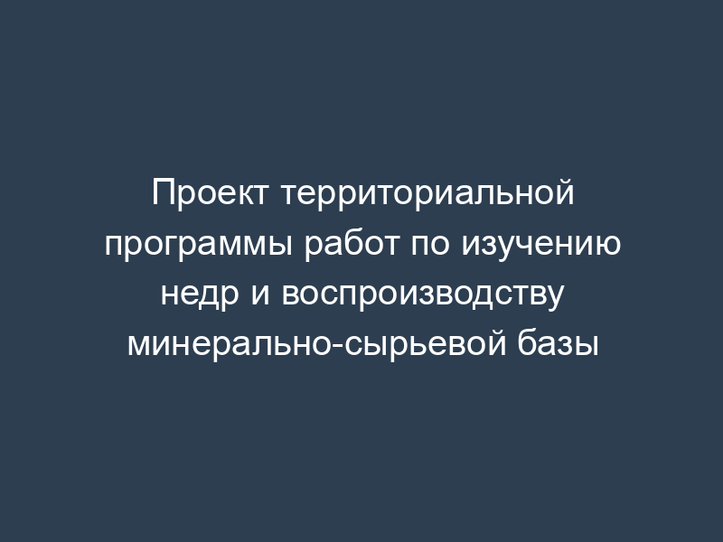 Проект территориальной программы работ по изучению недр и воспроизводству минерально-сырьевой базы