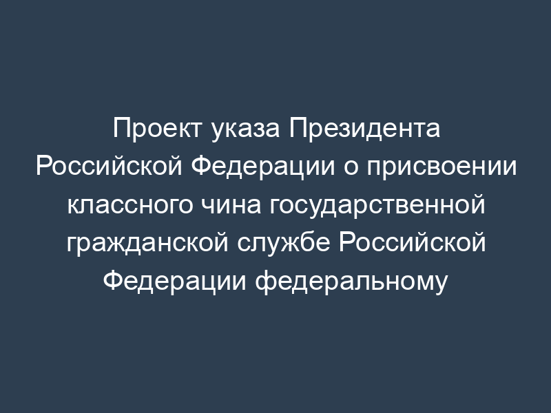 Проект указа Президента Российской Федерации о присвоении классного чина государственной гражданской службе Российской Федерации федеральному государственному гражданскому служащему