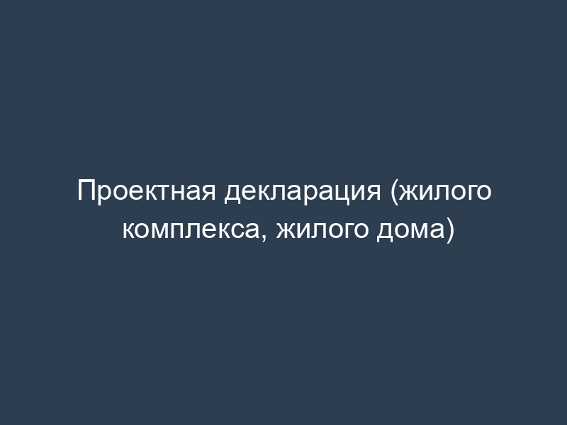 Проектная декларация (жилого комплекса, жилого дома)