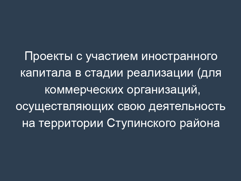 Проекты с участием иностранного капитала в стадии реализации (для коммерческих организаций, осуществляющих свою деятельность на территории Ступинского района Московской области)