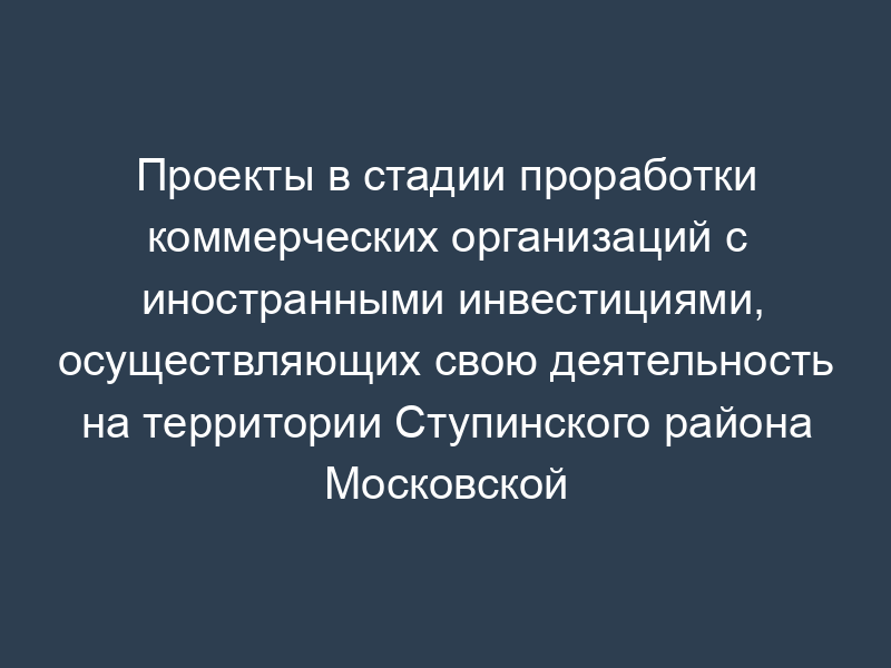 Проекты в стадии проработки коммерческих организаций с иностранными инвестициями, осуществляющих свою деятельность на территории Ступинского района Московской области