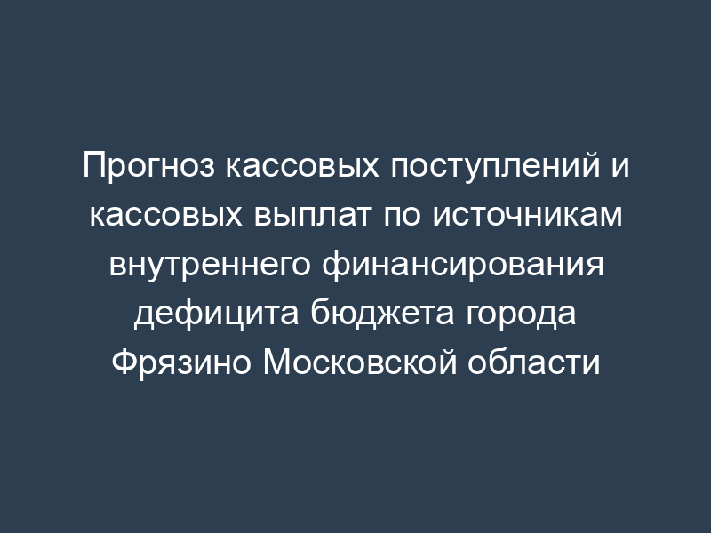 Прогноз кассовых поступлений и кассовых выплат по источникам внутреннего финансирования дефицита бюджета города Фрязино Московской области