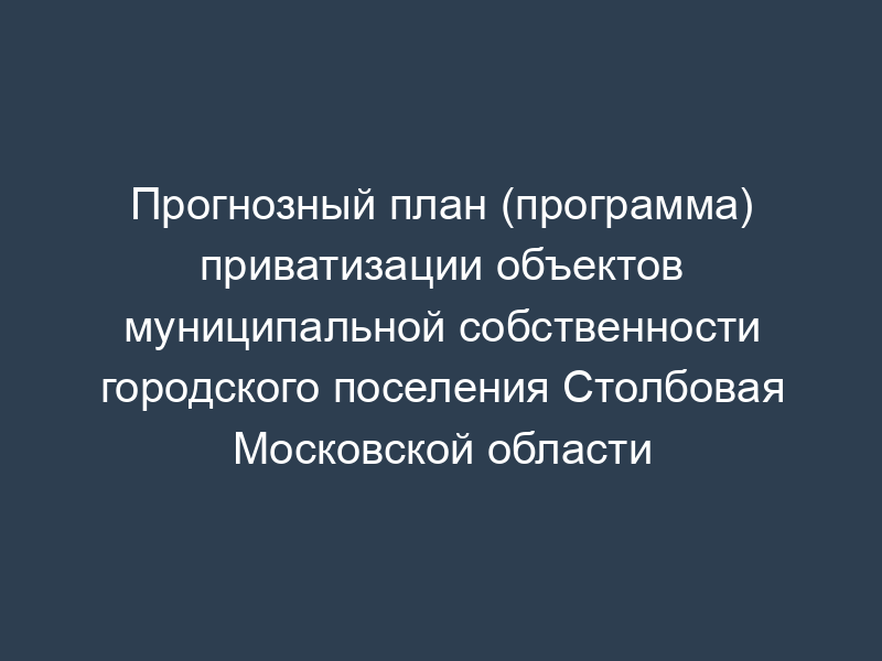 Прогнозный план (программа) приватизации объектов муниципальной собственности городского поселения Столбовая Московской области