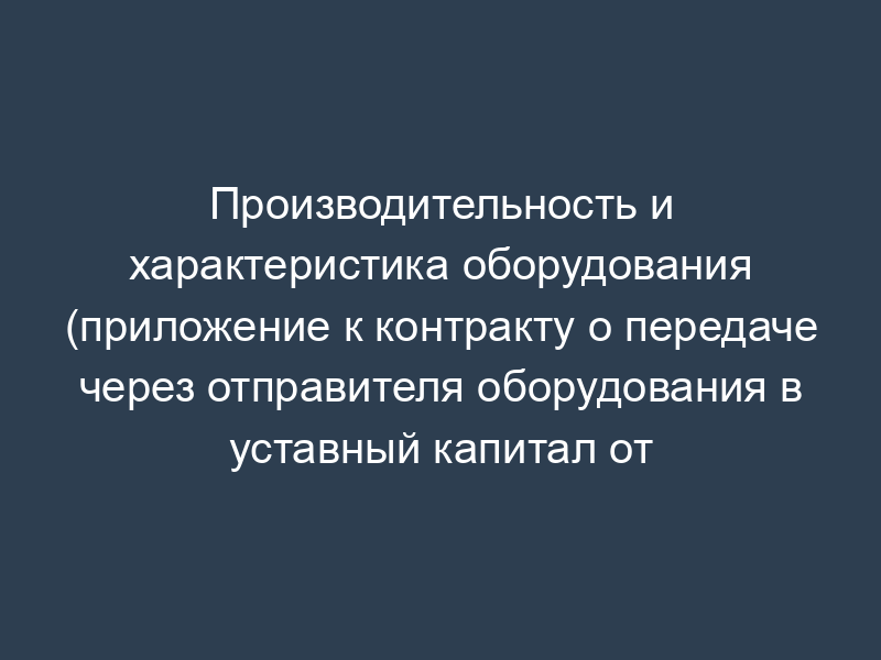Производительность и характеристика оборудования (приложение к контракту о передаче через отправителя оборудования в уставный капитал от нерезидента-собственника резиденту РФ)