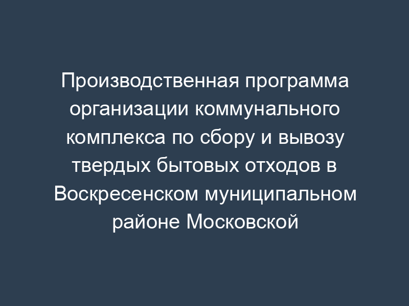 Производственная программа организации коммунального комплекса по сбору и вывозу твердых бытовых отходов в Воскресенском муниципальном районе Московской области