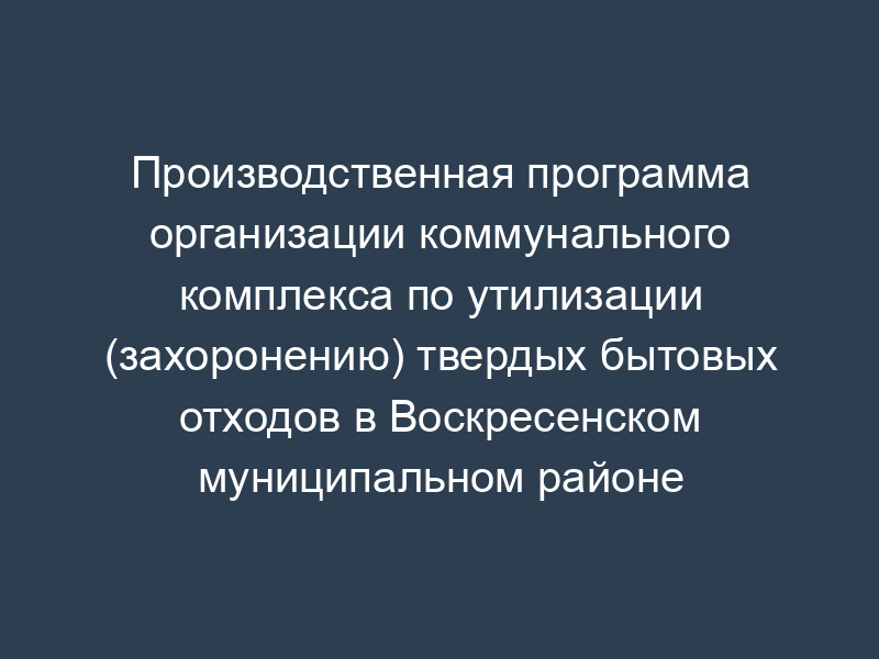 Производственная программа организации коммунального комплекса по утилизации (захоронению) твердых бытовых отходов в Воскресенском муниципальном районе Московской области