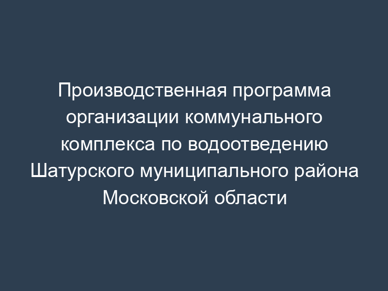 Производственная программа организации коммунального комплекса по водоотведению Шатурского муниципального района Московской области