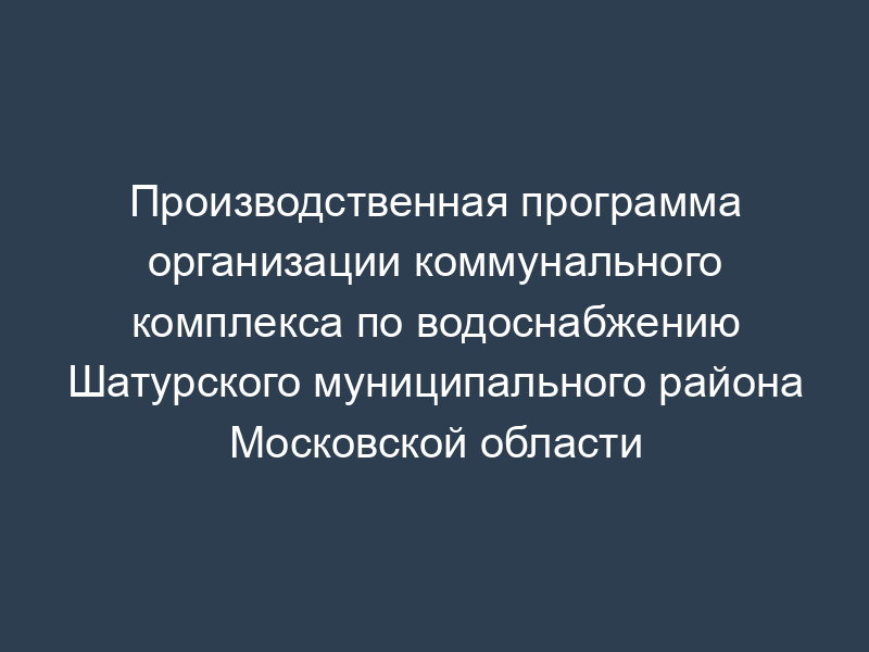 Производственная программа организации коммунального комплекса по водоснабжению Шатурского муниципального района Московской области