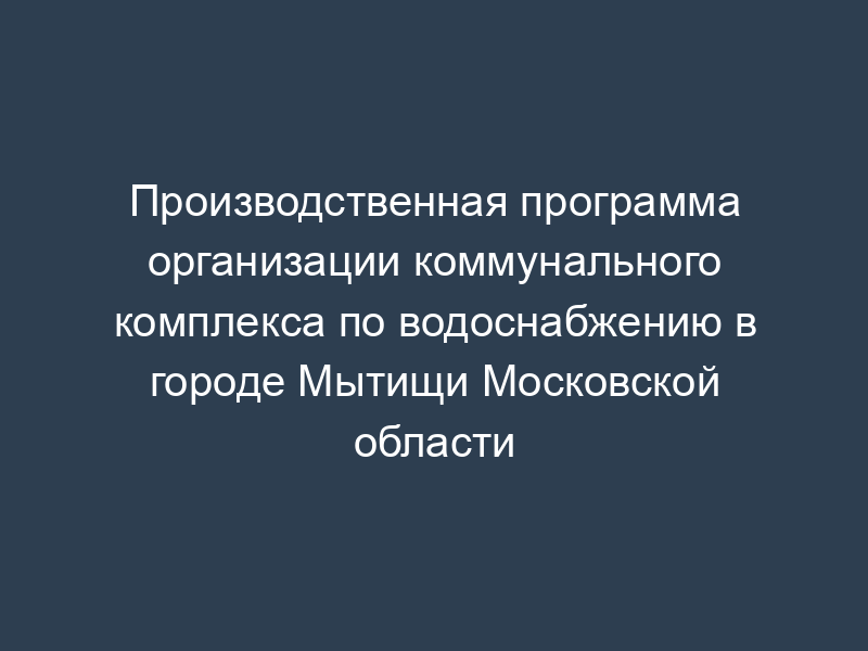 Производственная программа организации коммунального комплекса по водоснабжению в городе Мытищи Московской области
