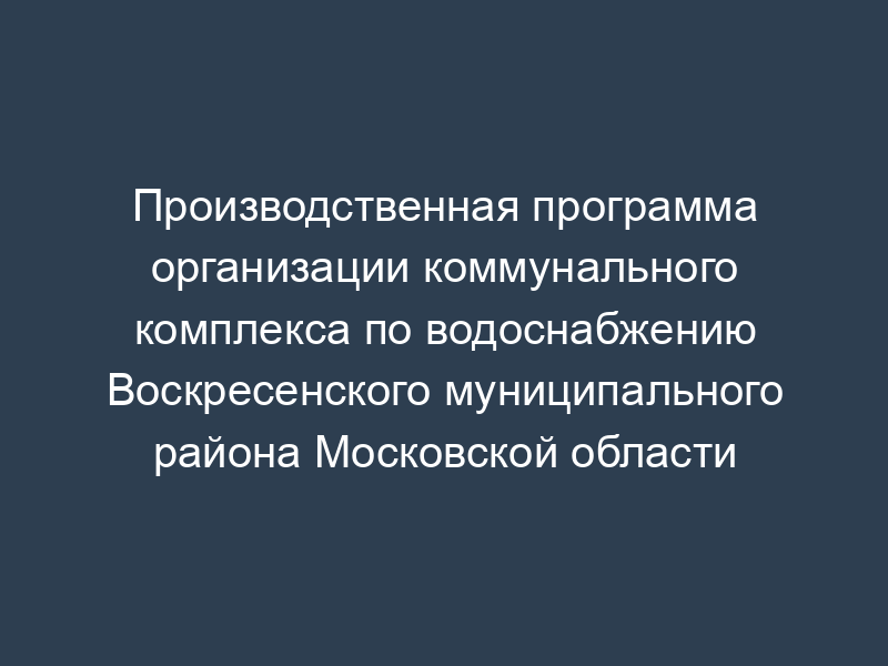 Производственная программа организации коммунального комплекса по водоснабжению Воскресенского муниципального района Московской области