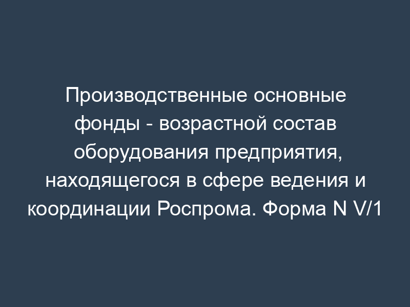 Производственные основные фонды - возрастной состав оборудования предприятия, находящегося в сфере ведения и координации Роспрома. Форма N V/1
