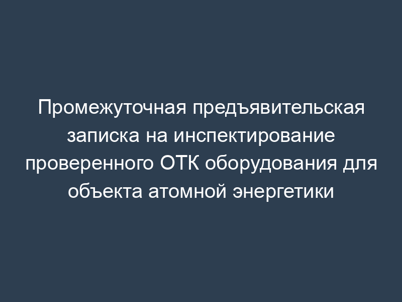 Промежуточная предъявительская записка на инспектирование проверенного ОТК оборудования для объекта атомной энергетики