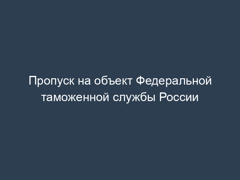 Пропуск на объект Федеральной таможенной службы России