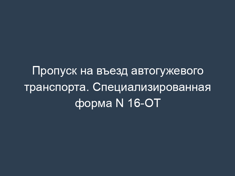 Пропуск на въезд автогужевого транспорта. Специализированная форма N 16-ОТ