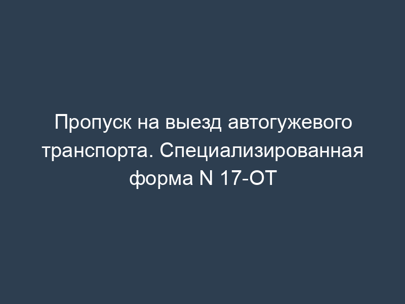 Пропуск на выезд автогужевого транспорта. Специализированная форма N 17-ОТ