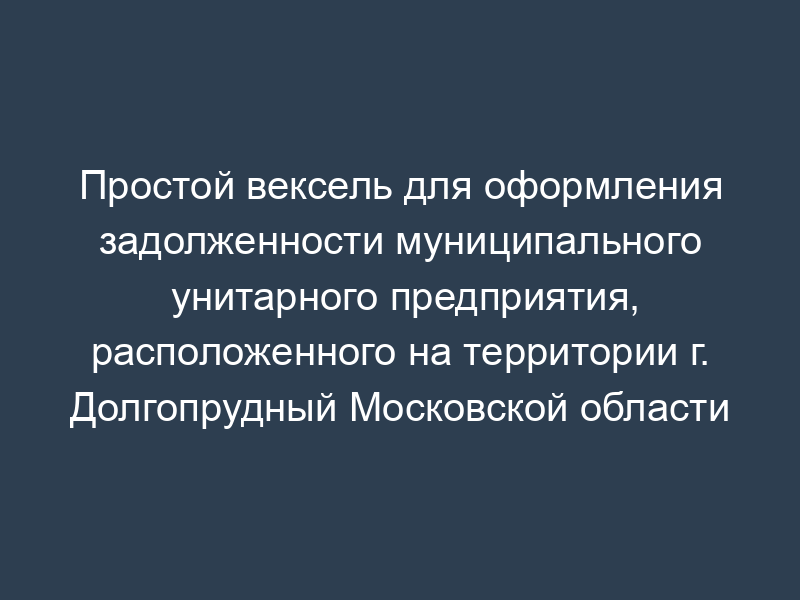 Простой вексель для оформления задолженности муниципального унитарного предприятия, расположенного на территории г. Долгопрудный Московской области