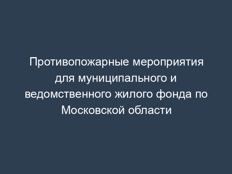 Противопожарные мероприятия для муниципального и ведомственного жилого фонда по Московской области