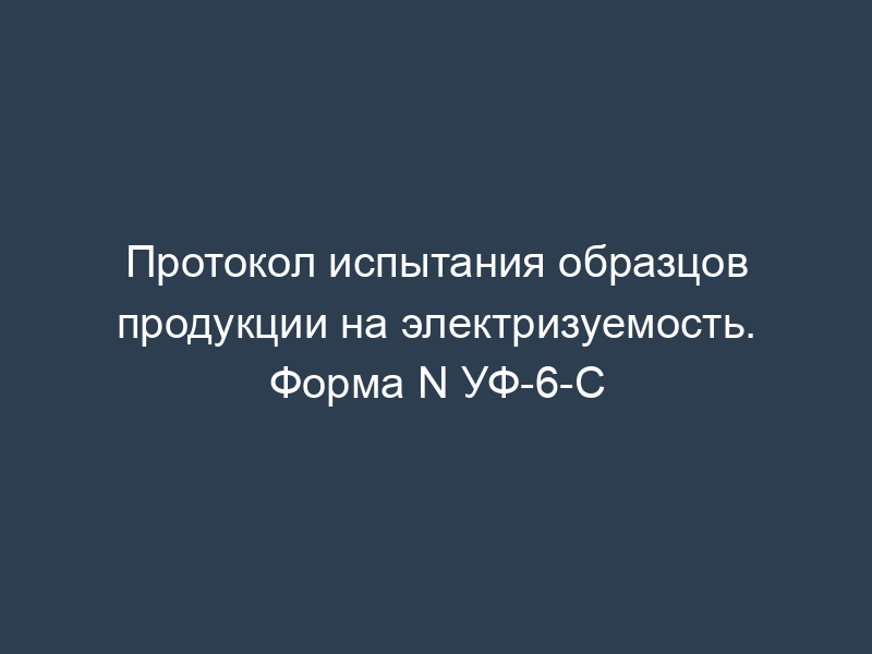 Протокол испытания образцов продукции на электризуемость. Форма N УФ-6-С