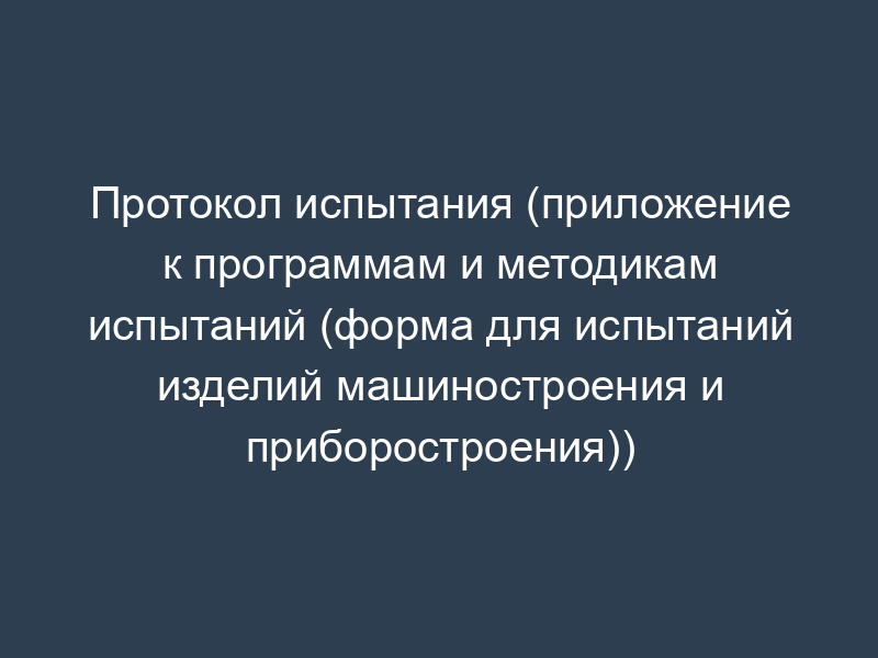 Протокол испытания (приложение к программам и методикам испытаний (форма для испытаний изделий машиностроения и приборостроения))