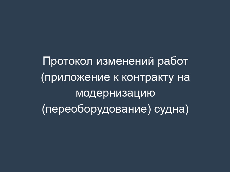 Протокол изменений работ (приложение к контракту на модернизацию (переоборудование) судна)