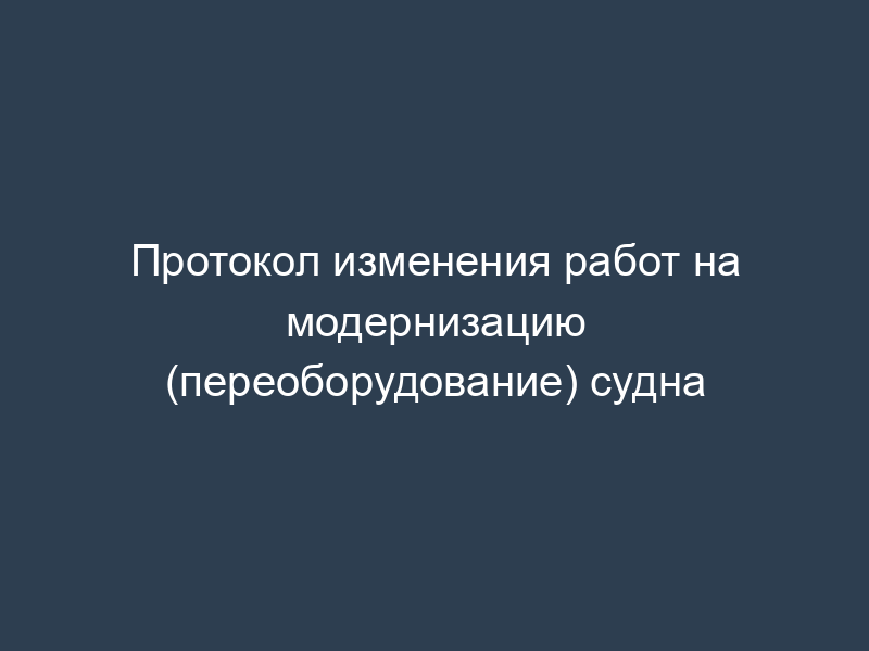 Протокол изменения работ на модернизацию (переоборудование) судна