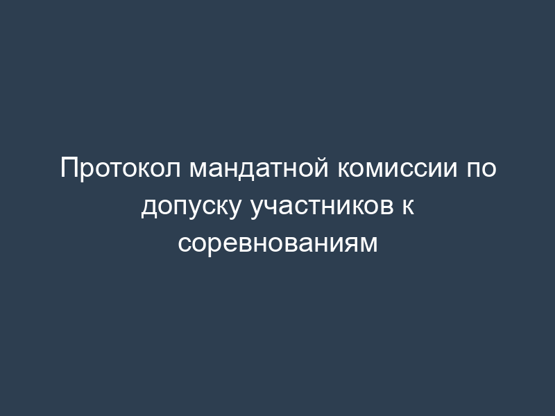 Протокол мандатной комиссии по допуску участников к соревнованиям