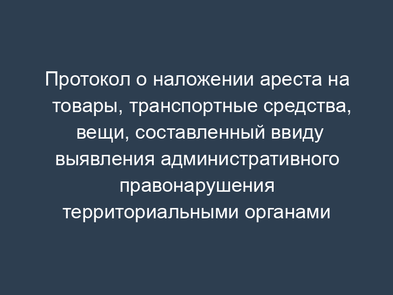 Протокол о наложении ареста на товары, транспортные средства, вещи, составленный ввиду выявления административного правонарушения территориальными органами Россельхознадзора