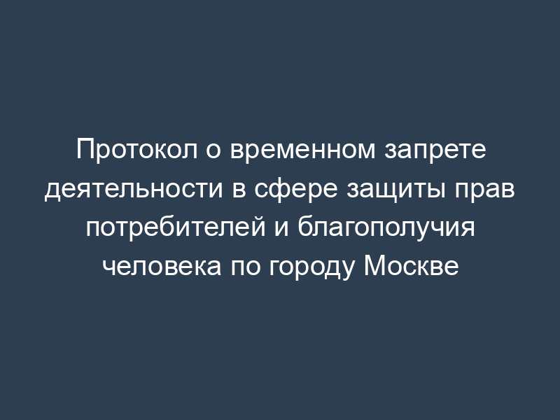 Протокол о временном запрете деятельности в сфере защиты прав потребителей и благополучия человека по городу Москве