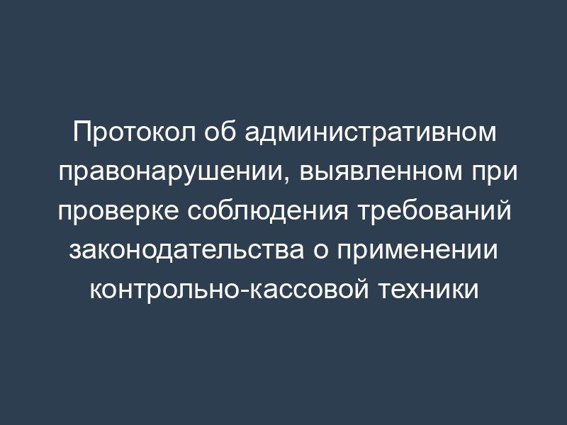 Протокол об административном правонарушении, выявленном при проверке соблюдения требований законодательства о применении контрольно-кассовой техники