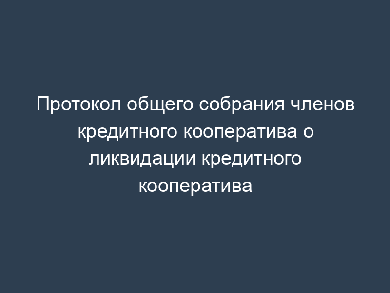 Протокол общего собрания членов кредитного кооператива о ликвидации кредитного кооператива