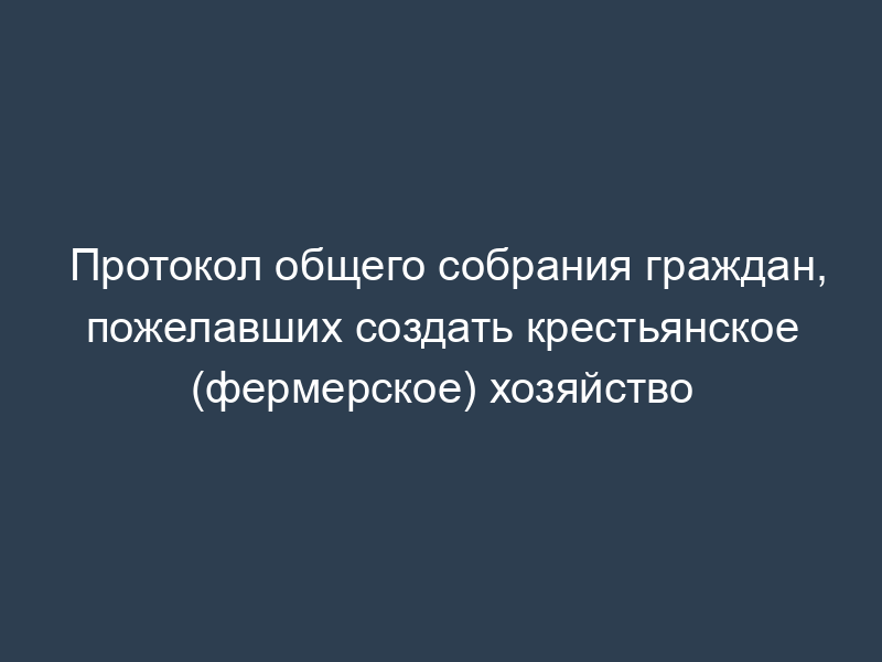 Протокол общего собрания граждан, пожелавших создать крестьянское (фермерское) хозяйство