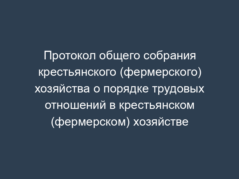 Протокол общего собрания крестьянского (фермерского) хозяйства о порядке трудовых отношений в крестьянском (фермерском) хозяйстве