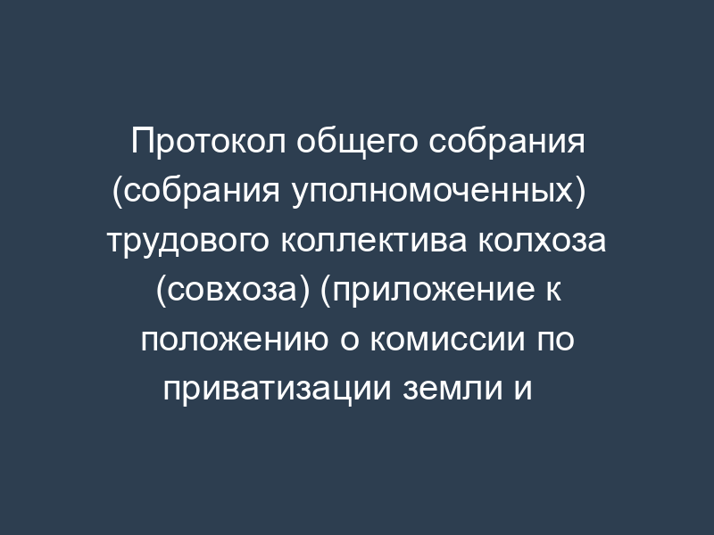 Протокол общего собрания (собрания уполномоченных)   трудового коллектива колхоза (совхоза) (приложение к положению о комиссии по приватизации земли и   реорганизации колхоза (совхоза), утв.  Минсельхозом РФ 22 января 1992 г.)