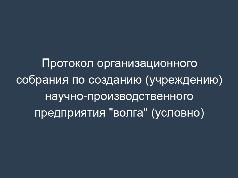 Протокол организационного собрания по созданию (учреждению) научно-производственного предприятия "волга" (условно)