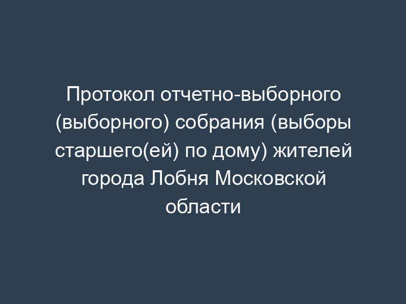 Протокол отчетно-выборного (выборного) собрания (выборы старшего(ей) по дому) жителей города Лобня Московской области